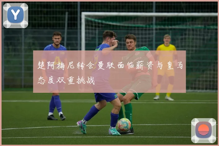 楚阿梅尼转会曼联面临薪资与皇马态度双重挑战