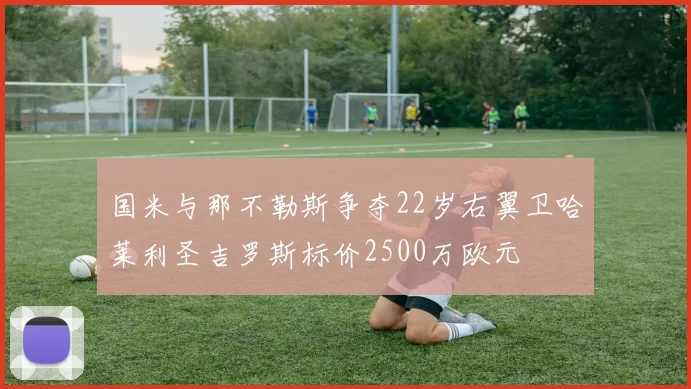 国米与那不勒斯争夺22岁右翼卫哈莱利圣吉罗斯标价2500万欧元
