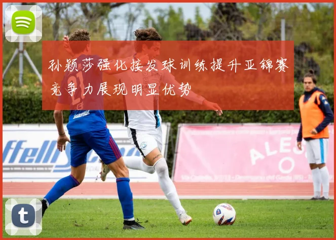 孙颖莎强化接发球训练提升亚锦赛竞争力展现明显优势