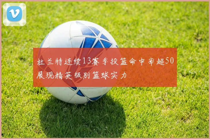 杜兰特连续13赛季投篮命中率超50展现精英级别篮球实力