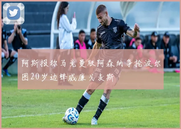 阿斯报称马竞曼联阿森纳争抢波尔图20岁边锋威廉戈麦斯