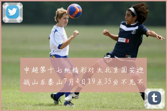 中超第十七轮精彩对决北京国安迎战山东泰山7月4日19点35分不见不散