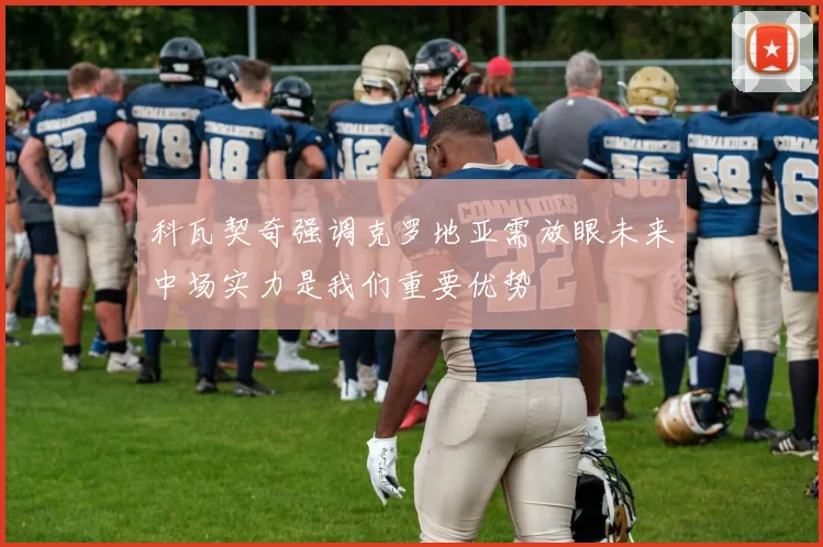 科瓦契奇强调克罗地亚需放眼未来中场实力是我们重要优势