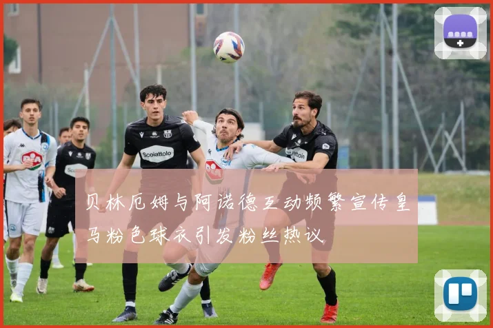 贝林厄姆与阿诺德互动频繁宣传皇马粉色球衣引发粉丝热议