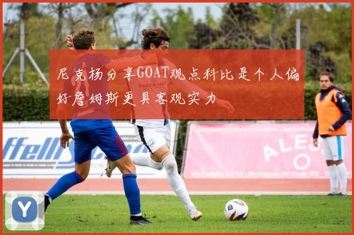 尼克杨分享GOAT观点科比是个人偏好詹姆斯更具客观实力