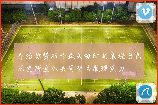 乔治称赞布伦森关键时刻表现出色尼克斯全队共同努力展现实力