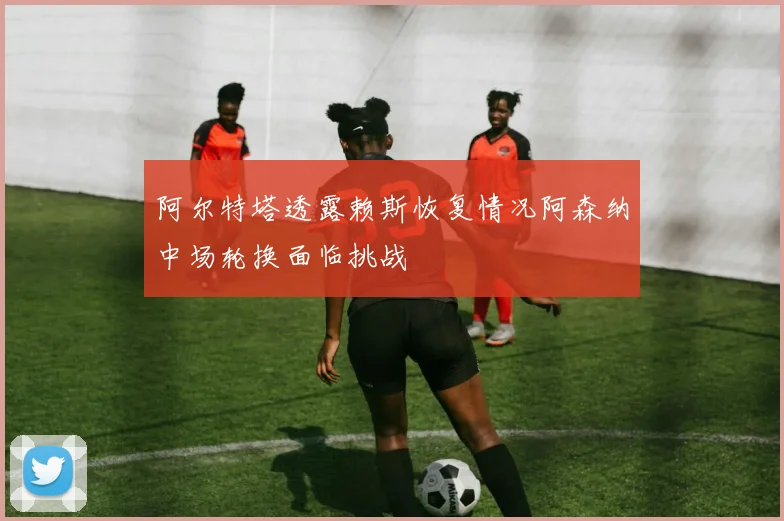 阿尔特塔透露赖斯恢复情况阿森纳中场轮换面临挑战