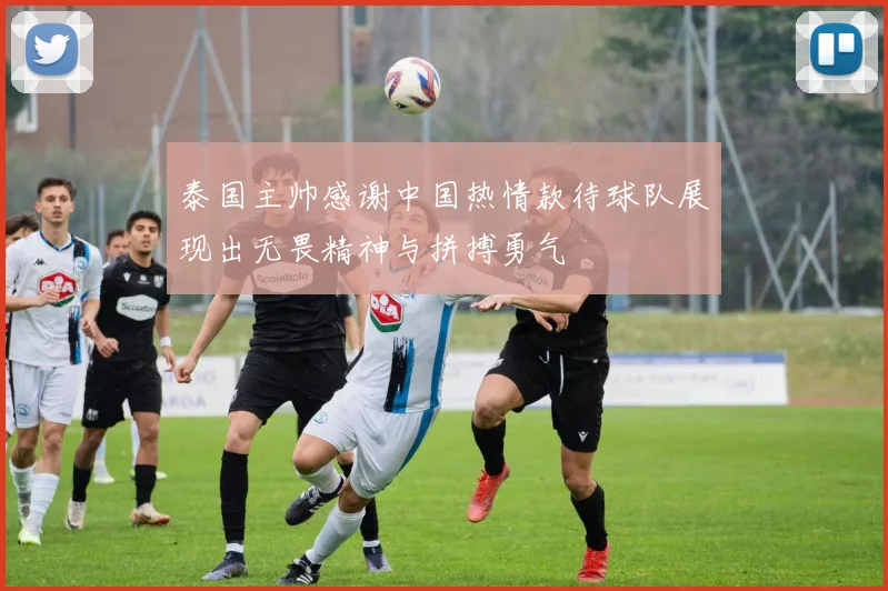 泰国主帅感谢中国热情款待球队展现出无畏精神与拼搏勇气