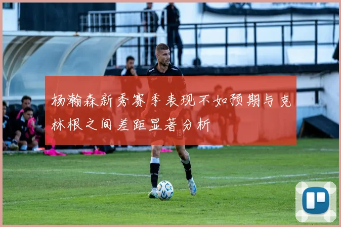杨瀚森新秀赛季表现不如预期与克林根之间差距显著分析