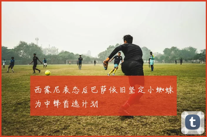 西蒙尼表态后巴萨依旧坚定小蜘蛛为中锋首选计划