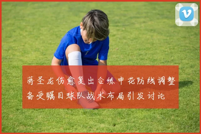 蒋圣龙伤愈复出合练申花防线调整备受瞩目球队战术布局引发讨论