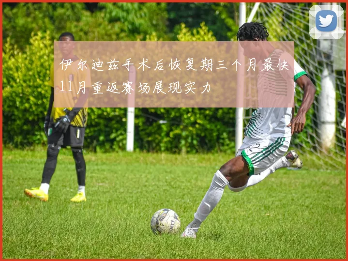 伊尔迪兹手术后恢复期三个月最快11月重返赛场展现实力