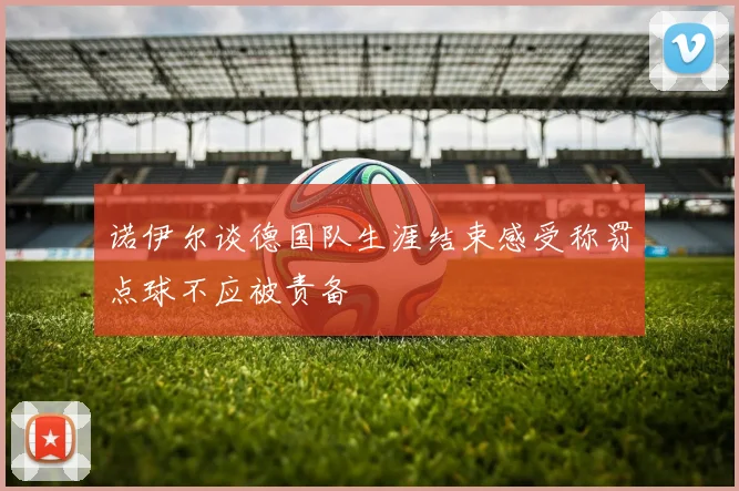 诺伊尔谈德国队生涯结束感受称罚点球不应被责备