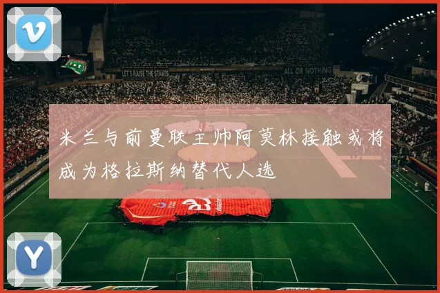 米兰与前曼联主帅阿莫林接触或将成为格拉斯纳替代人选
