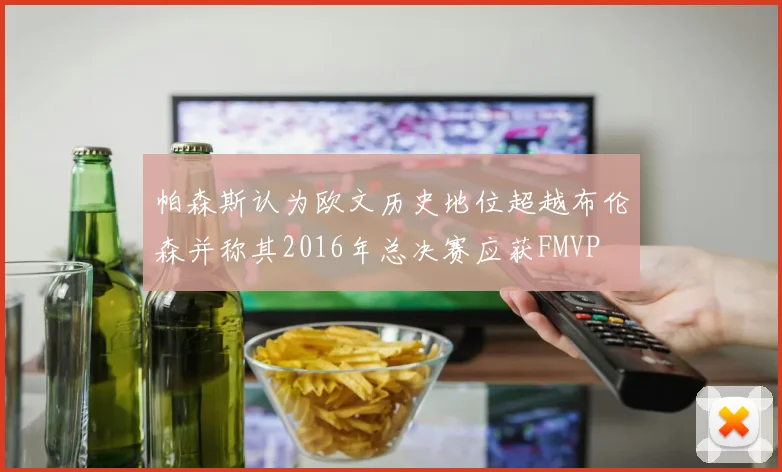帕森斯认为欧文历史地位超越布伦森并称其2016年总决赛应获FMVP