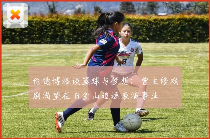 伦德博格谈篮球与梦想：曾主修戏剧渴望在旧金山追逐表演事业