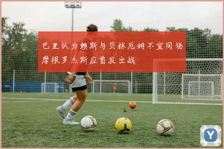 巴里认为赖斯与贝林厄姆不宜同场摩根罗杰斯应首发出战