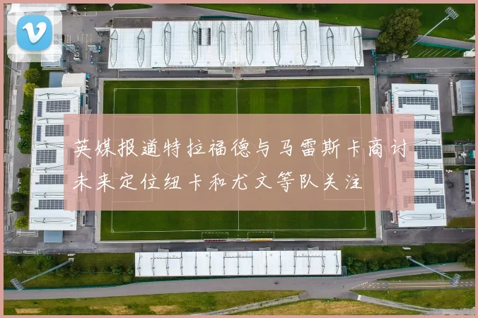 英媒报道特拉福德与马雷斯卡商讨未来定位纽卡和尤文等队关注