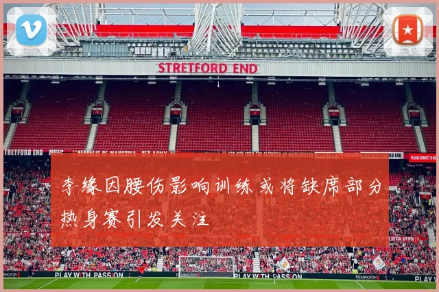 李缘因腰伤影响训练或将缺席部分热身赛引发关注
