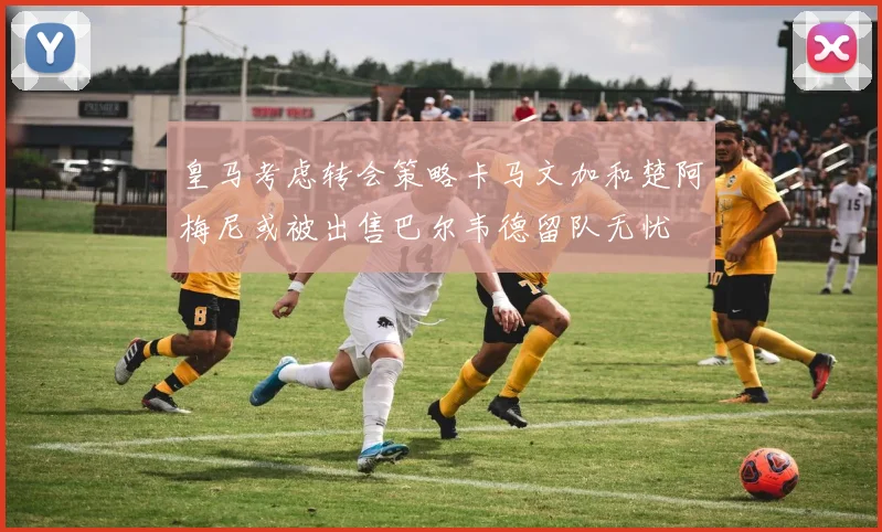 皇马考虑转会策略卡马文加和楚阿梅尼或被出售巴尔韦德留队无忧