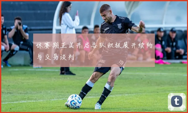 休赛期正式开启各队积极展开续约与交易谈判