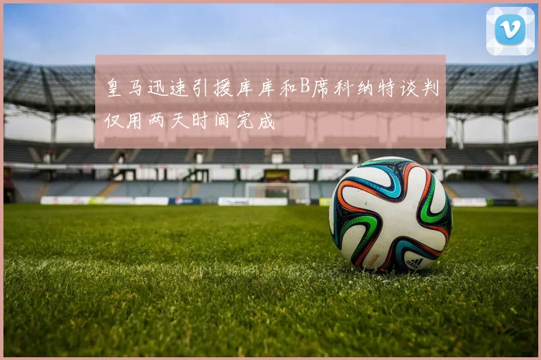 皇马迅速引援库库和B席科纳特谈判仅用两天时间完成