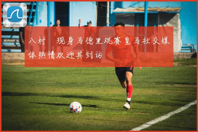 八村塁现身马德里观赛皇马社交媒体热情欢迎其到访