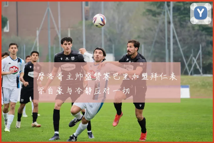 摩洛哥主帅盛赞赛巴里加盟拜仁表示自豪与冷静应对一切