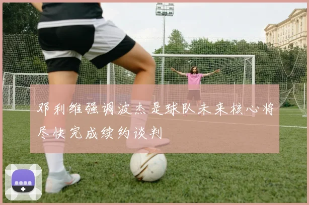 邓利维强调波杰是球队未来核心将尽快完成续约谈判
