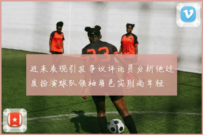 近来表现引发争议评论员分析他过度扮演球队领袖角色实则尚年轻