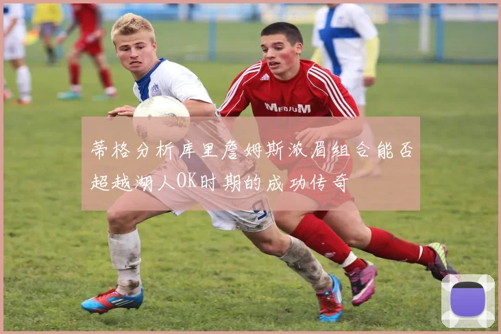蒂格分析库里詹姆斯浓眉组合能否超越湖人OK时期的成功传奇