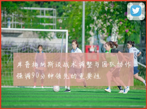 库普梅纳斯谈战术调整与团队协作强调90分钟领先的重要性