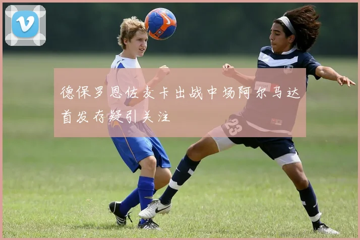 德保罗恩佐麦卡出战中场阿尔马达首发存疑引关注