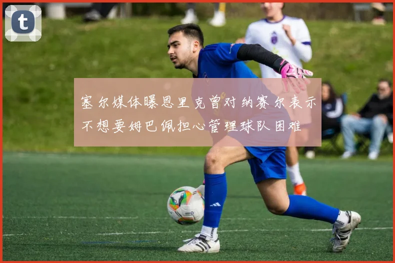 塞尔媒体曝恩里克曾对纳赛尔表示不想要姆巴佩担心管理球队困难