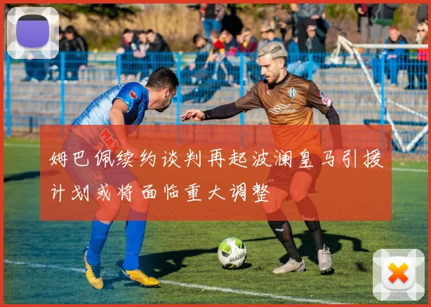 姆巴佩续约谈判再起波澜皇马引援计划或将面临重大调整