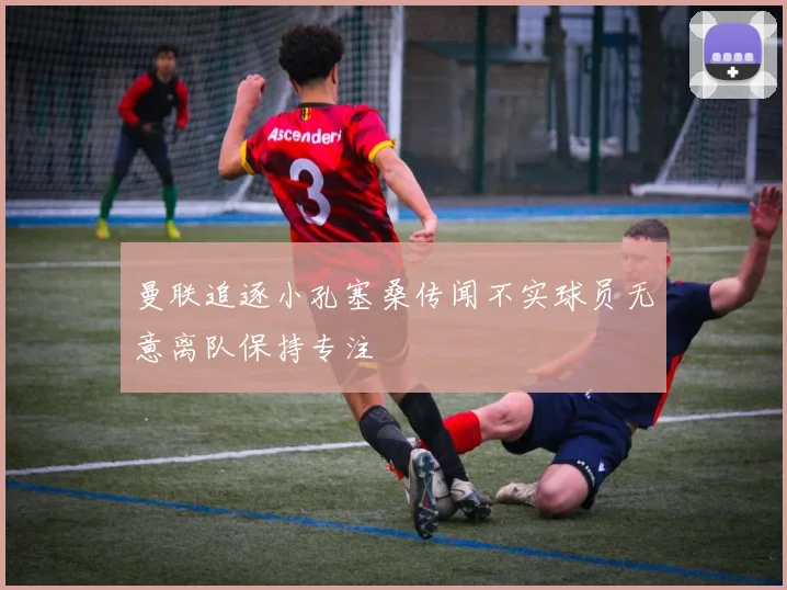 曼联追逐小孔塞桑传闻不实球员无意离队保持专注