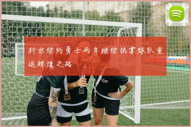 科尔续约勇士两年继续执掌球队重返辉煌之路