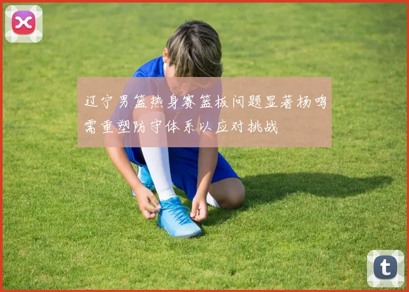 辽宁男篮热身赛篮板问题显著杨鸣需重塑防守体系以应对挑战
