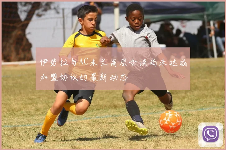 伊劳拉与AC米兰高层会谈尚未达成加盟协议的最新动态